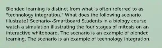 Blended learning is distinct from what is often referred to as "technology integration." What does the following scenario illustrate? Scenario--Smartboard Students in a biology course watch a simulation illustrating the four stages of mitosis on an interactive whiteboard. The scenario is an example of blended learning. The scenario is an example of technology integration.