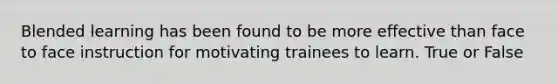 Blended learning has been found to be more effective than face to face instruction for motivating trainees to learn. True or False