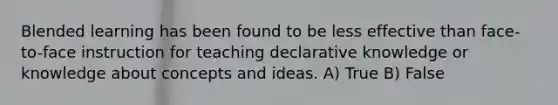 Blended learning has been found to be less effective than face-to-face instruction for teaching declarative knowledge or knowledge about concepts and ideas. A) True B) False