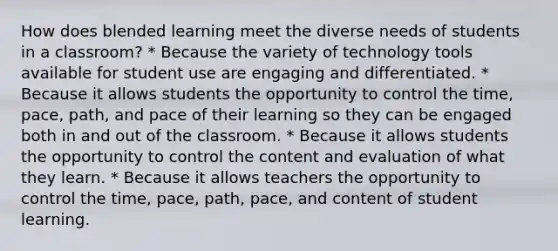 How does blended learning meet the diverse needs of students in a classroom? * Because the variety of technology tools available for student use are engaging and differentiated. * Because it allows students the opportunity to control the time, pace, path, and pace of their learning so they can be engaged both in and out of the classroom. * Because it allows students the opportunity to control the content and evaluation of what they learn. * Because it allows teachers the opportunity to control the time, pace, path, pace, and content of student learning.