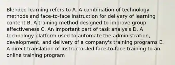 Blended learning refers to A. A combination of technology methods and face-to-face instruction for delivery of learning content B. A training method designed to improve group effectiveness C. An important part of task analysis D. A technology platform used to automate the administration, development, and delivery of a company's training programs E. A direct translation of instructor-led face-to-face training to an online training program