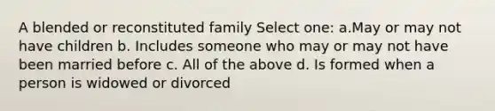 A blended or reconstituted family Select one: a.May or may not have children b. Includes someone who may or may not have been married before c. All of the above d. Is formed when a person is widowed or divorced