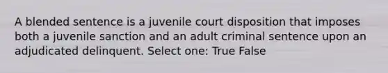 A blended sentence is a juvenile court disposition that imposes both a juvenile sanction and an adult criminal sentence upon an adjudicated delinquent. Select one: True False