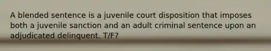 A blended sentence is a juvenile court disposition that imposes both a juvenile sanction and an adult criminal sentence upon an adjudicated delinquent. T/F?