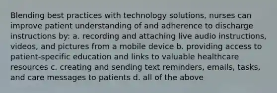 Blending best practices with technology solutions, nurses can improve patient understanding of and adherence to discharge instructions by: a. recording and attaching live audio instructions, videos, and pictures from a mobile device b. providing access to patient-specific education and links to valuable healthcare resources c. creating and sending text reminders, emails, tasks, and care messages to patients d. all of the above