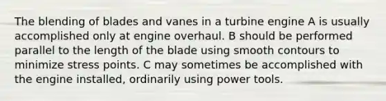 The blending of blades and vanes in a turbine engine A is usually accomplished only at engine overhaul. B should be performed parallel to the length of the blade using smooth contours to minimize stress points. C may sometimes be accomplished with the engine installed, ordinarily using power tools.