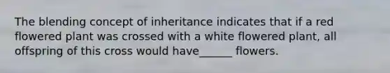 The blending concept of inheritance indicates that if a red flowered plant was crossed with a white flowered plant, all offspring of this cross would have______ flowers.