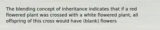 The blending concept of inheritance indicates that if a red flowered plant was crossed with a white flowered plant, all offspring of this cross would have (blank) flowers