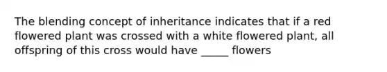 The blending concept of inheritance indicates that if a red flowered plant was crossed with a white flowered plant, all offspring of this cross would have _____ flowers