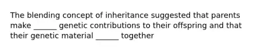 The blending concept of inheritance suggested that parents make ______ genetic contributions to their offspring and that their genetic material ______ together