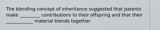 The blending concept of inheritance suggested that parents make _________ contributions to their offspring and that their ____________ material blends together