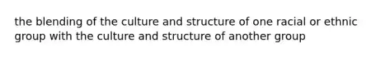 the blending of the culture and structure of one racial or ethnic group with the culture and structure of another group