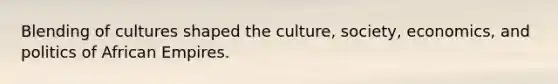 Blending of cultures shaped the culture, society, economics, and politics of African Empires.
