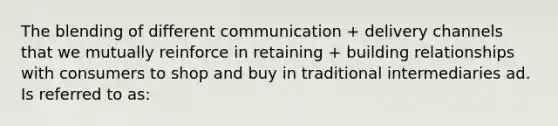 The blending of different communication + delivery channels that we mutually reinforce in retaining + building relationships with consumers to shop and buy in traditional intermediaries ad. Is referred to as: