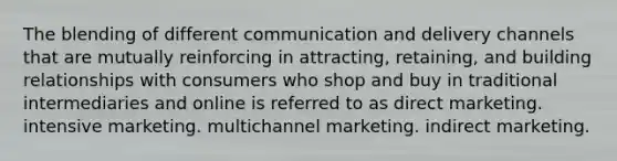 The blending of different communication and delivery channels that are mutually reinforcing in attracting, retaining, and building relationships with consumers who shop and buy in traditional intermediaries and online is referred to as direct marketing. intensive marketing. multichannel marketing. indirect marketing.