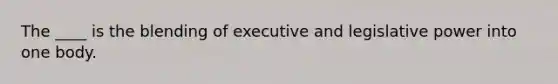 The ____ is the blending of executive and legislative power into one body.