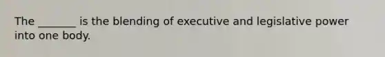 The _______ is the blending of executive and legislative power into one body.