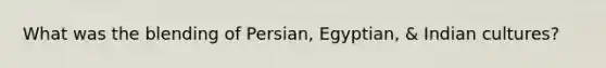 What was the blending of Persian, Egyptian, & Indian cultures?