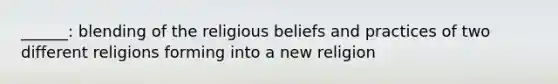 ______: blending of the religious beliefs and practices of two different religions forming into a new religion