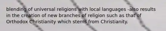 blending of universal religions with local languages -also results in the creation of new branches of religion such as that of Orthodox Christianity which stems from Christianity.