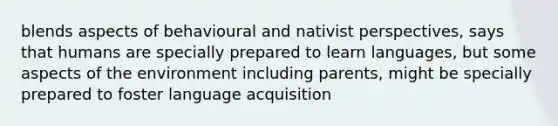 blends aspects of behavioural and nativist perspectives, says that humans are specially prepared to learn languages, but some aspects of the environment including parents, might be specially prepared to foster language acquisition