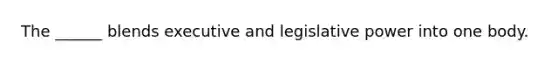 The ______ blends executive and legislative power into one body.