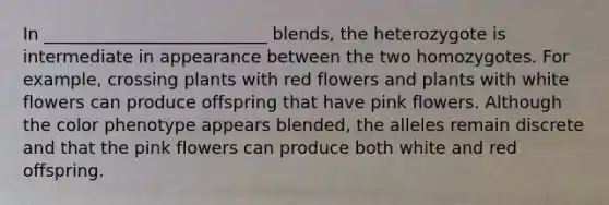 In __________________________ blends, the heterozygote is intermediate in appearance between the two homozygotes. For example, crossing plants with red flowers and plants with white flowers can produce offspring that have pink flowers. Although the color phenotype appears blended, the alleles remain discrete and that the pink flowers can produce both white and red offspring.