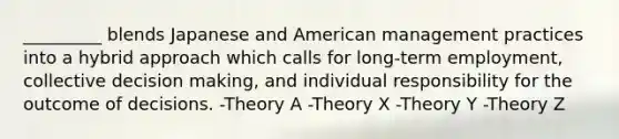 _________ blends Japanese and American management practices into a hybrid approach which calls for long-term employment, collective decision making, and individual responsibility for the outcome of decisions. -Theory A -Theory X -Theory Y -Theory Z