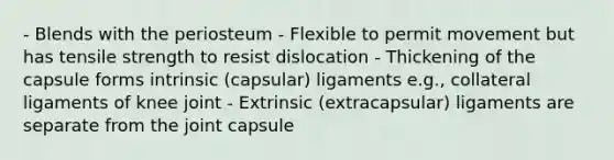 - Blends with the periosteum - Flexible to permit movement but has tensile strength to resist dislocation - Thickening of the capsule forms intrinsic (capsular) ligaments e.g., collateral ligaments of knee joint - Extrinsic (extracapsular) ligaments are separate from the joint capsule