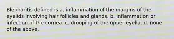 Blepharitis defined is a. inflammation of the margins of the eyelids involving hair follicles and glands. b. inflammation or infection of the cornea. c. drooping of the upper eyelid. d. none of the above.