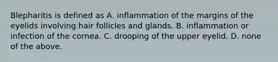 Blepharitis is defined as A. inflammation of the margins of the eyelids involving hair follicles and glands. B. inflammation or infection of the cornea. C. drooping of the upper eyelid. D. none of the above.