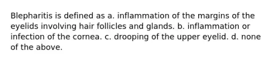 Blepharitis is defined as a. inflammation of the margins of the eyelids involving hair follicles and glands. b. inflammation or infection of the cornea. c. drooping of the upper eyelid. d. none of the above.