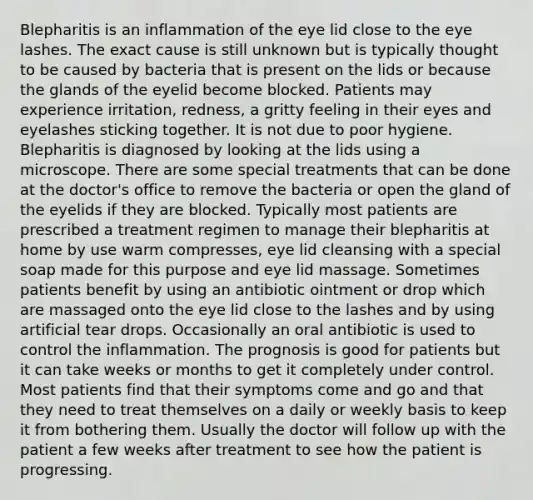 Blepharitis is an inflammation of the eye lid close to the eye lashes. The exact cause is still unknown but is typically thought to be caused by bacteria that is present on the lids or because the glands of the eyelid become blocked. Patients may experience irritation, redness, a gritty feeling in their eyes and eyelashes sticking together. It is not due to poor hygiene. Blepharitis is diagnosed by looking at the lids using a microscope. There are some special treatments that can be done at the doctor's office to remove the bacteria or open the gland of the eyelids if they are blocked. Typically most patients are prescribed a treatment regimen to manage their blepharitis at home by use warm compresses, eye lid cleansing with a special soap made for this purpose and eye lid massage. Sometimes patients benefit by using an antibiotic ointment or drop which are massaged onto the eye lid close to the lashes and by using artificial tear drops. Occasionally an oral antibiotic is used to control the inflammation. The prognosis is good for patients but it can take weeks or months to get it completely under control. Most patients find that their symptoms come and go and that they need to treat themselves on a daily or weekly basis to keep it from bothering them. Usually the doctor will follow up with the patient a few weeks after treatment to see how the patient is progressing.