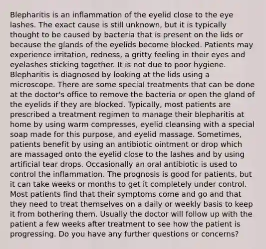 Blepharitis is an inflammation of the eyelid close to the eye lashes. The exact cause is still unknown, but it is typically thought to be caused by bacteria that is present on the lids or because the glands of the eyelids become blocked. Patients may experience irritation, redness, a gritty feeling in their eyes and eyelashes sticking together. It is not due to poor hygiene. Blepharitis is diagnosed by looking at the lids using a microscope. There are some special treatments that can be done at the doctor's office to remove the bacteria or open the gland of the eyelids if they are blocked. Typically, most patients are prescribed a treatment regimen to manage their blepharitis at home by using warm compresses, eyelid cleansing with a special soap made for this purpose, and eyelid massage. Sometimes, patients benefit by using an antibiotic ointment or drop which are massaged onto the eyelid close to the lashes and by using artificial tear drops. Occasionally an oral antibiotic is used to control the inflammation. The prognosis is good for patients, but it can take weeks or months to get it completely under control. Most patients find that their symptoms come and go and that they need to treat themselves on a daily or weekly basis to keep it from bothering them. Usually the doctor will follow up with the patient a few weeks after treatment to see how the patient is progressing. Do you have any further questions or concerns?