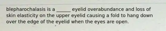 blepharochalasis is a ______ eyelid overabundance and loss of skin elasticity on the upper eyelid causing a fold to hang down over the edge of the eyelid when the eyes are open.