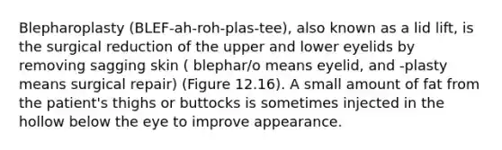 Blepharoplasty (BLEF-ah-roh-plas-tee), also known as a lid lift, is the surgical reduction of the upper and lower eyelids by removing sagging skin ( blephar/o means eyelid, and -plasty means surgical repair) (Figure 12.16). A small amount of fat from the patient's thighs or buttocks is sometimes injected in the hollow below the eye to improve appearance.