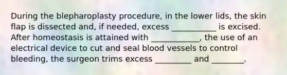 During the blepharoplasty procedure, in the lower lids, the skin flap is dissected and, if needed, excess ___________ is excised. After homeostasis is attained with ____________, the use of an electrical device to cut and seal blood vessels to control bleeding, the surgeon trims excess _________ and ________.