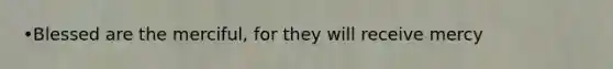 •Blessed are the merciful, for they will receive mercy