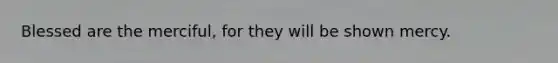 Blessed are the merciful, for they will be shown mercy.