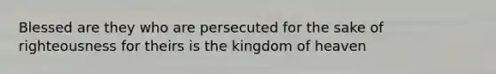 Blessed are they who are persecuted for the sake of righteousness for theirs is the kingdom of heaven