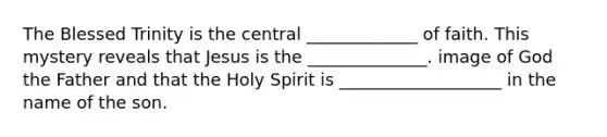 The Blessed Trinity is the central _____________ of faith. This mystery reveals that Jesus is the ______________. image of God the Father and that the Holy Spirit is ___________________ in the name of the son.