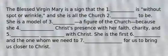 The Blessed Virgin Mary is a sign that the 1.__________ is "without spot or wrinkle," and she is all the Church 2.___________ to be. She is a model of 3._________—a figure of the Church—because she 4.______________ Christ's presence with her faith, charity, and 5.____________ __________ with Christ. She is the first 6.___________ and the one whom we need to 7.________________ for us to bring us closer to Christ.