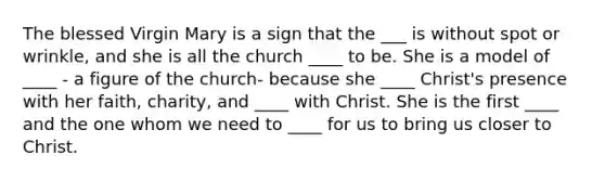 The blessed Virgin Mary is a sign that the ___ is without spot or wrinkle, and she is all the church ____ to be. She is a model of ____ - a figure of the church- because she ____ Christ's presence with her faith, charity, and ____ with Christ. She is the first ____ and the one whom we need to ____ for us to bring us closer to Christ.