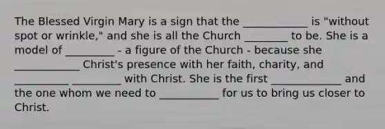 The Blessed Virgin Mary is a sign that the ____________ is "without spot or wrinkle," and she is all the Church ________ to be. She is a model of _________ - a figure of the Church - because she ____________ Christ's presence with her faith, charity, and __________ _________ with Christ. She is the first _____________ and the one whom we need to ___________ for us to bring us closer to Christ.