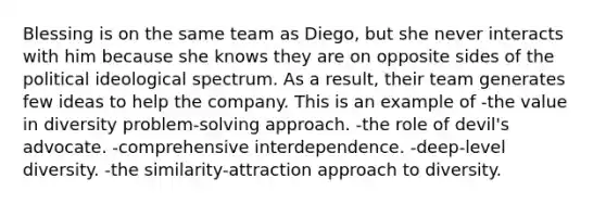 Blessing is on the same team as Diego, but she never interacts with him because she knows they are on opposite sides of the political ideological spectrum. As a result, their team generates few ideas to help the company. This is an example of -the value in diversity problem-solving approach. -the role of devil's advocate. -comprehensive interdependence. -deep-level diversity. -the similarity-attraction approach to diversity.