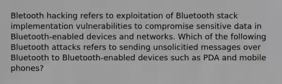 Bletooth hacking refers to exploitation of Bluetooth stack implementation vulnerabilities to compromise sensitive data in Bluetooth-enabled devices and networks. Which of the following Bluetooth attacks refers to sending unsolicitied messages over Bluetooth to Bluetooth-enabled devices such as PDA and mobile phones?