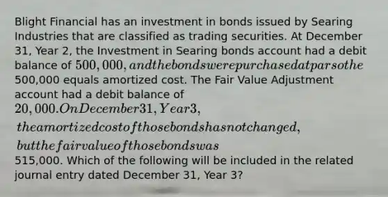 Blight Financial has an investment in bonds issued by Searing Industries that are classified as trading securities. At December 31, Year 2, the Investment in Searing bonds account had a debit balance of 500,000, and the bonds were purchased at par so the500,000 equals amortized cost. The Fair Value Adjustment account had a debit balance of 20,000. On December 31, Year 3, the amortized cost of those bonds has not changed, but the fair value of those bonds was515,000. Which of the following will be included in the related journal entry dated December 31, Year 3?