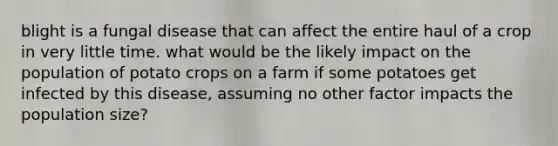 blight is a fungal disease that can affect the entire haul of a crop in very little time. what would be the likely impact on the population of potato crops on a farm if some potatoes get infected by this disease, assuming no other factor impacts the population size?