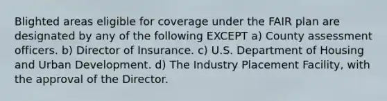 Blighted areas eligible for coverage under the FAIR plan are designated by any of the following EXCEPT a) County assessment officers. b) Director of Insurance. c) U.S. Department of Housing and Urban Development. d) The Industry Placement Facility, with the approval of the Director.