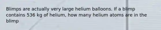 Blimps are actually very large helium balloons. If a blimp contains 536 kg of helium, how many helium atoms are in the blimp